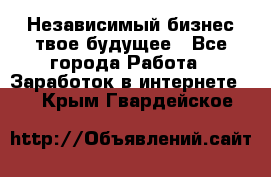 Независимый бизнес-твое будущее - Все города Работа » Заработок в интернете   . Крым,Гвардейское